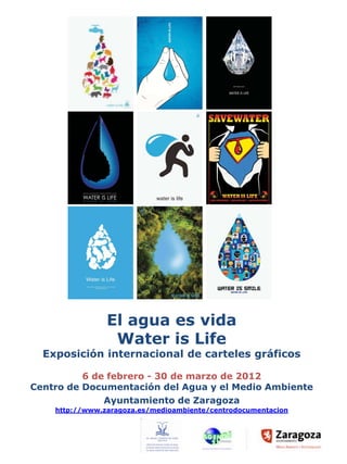 El agua es vida
                 Water is Life
  Exposición internacional de carteles gráficos

          6 de febrero - 30 de marzo de 2012
Centro de Documentación del Agua y el Medio Ambiente
              Ayuntamiento de Zaragoza
    http://www.zaragoza.es/medioambiente/centrodocumentacion
 