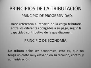PRINCIPIO DE PROGRESIVIDAD.
PRINCIPIOS DE LA TRIBUTACIÓN
Hace referencia al reparto de la carga tributaria
entre los diferentes obligados a su pago, según la
capacidad contributiva de la que disponen.
Un tributo debe ser económico, esto es, que no
tenga un costo muy elevado en su recaudo, control y
administración.
PRINCIPIO DE ECONOMÍA.
 