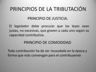 PRINCIPIO DE JUSTICIA.
PRINCIPIOS DE LA TRIBUTACIÓN
El legislador debe procurar que las leyes sean
justas, no excesivas, que graven a cada uno según su
capacidad contributiva.
PRINCIPIO DE COMODIDAD
Toda contribución ha de ser recaudada en la época y
forma que más convengan para el contribuyente
 