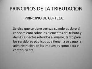 PRINCIPIO DE CERTEZA.
PRINCIPIOS DE LA TRIBUTACIÓN
Se dice que se tiene certeza cuando es claro el
conocimiento sobre los elementos del tributo y
demás aspectos referidos al mismo, tanto para
los servidores públicos que tienen a su cargo la
administración de los impuestos como para el
contribuyente.
 