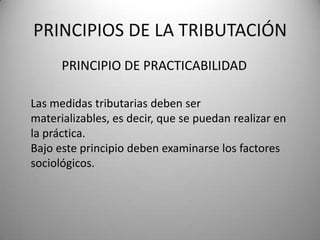 PRINCIPIO DE PRACTICABILIDAD
PRINCIPIOS DE LA TRIBUTACIÓN
Las medidas tributarias deben ser
materializables, es decir, que se puedan realizar en
la práctica.
Bajo este principio deben examinarse los factores
sociológicos.
 
