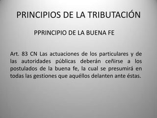 PPRINCIPIO DE LA BUENA FE
PRINCIPIOS DE LA TRIBUTACIÓN
Art. 83 CN Las actuaciones de los particulares y de
las autoridades públicas deberán ceñirse a los
postulados de la buena fe, la cual se presumirá en
todas las gestiones que aquéllos delanten ante éstas.
 