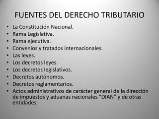 FUENTES DEL DERECHO TRIBUTARIO
• La Constitución Nacional.
• Rama Legislativa.
• Rama ejecutiva.
• Convenios y tratados internacionales.
• Las leyes.
• Los decretos leyes.
• Los decretos legislativos.
• Decretos autónomos.
• Decretos reglamentarios.
• Actos administrativos de carácter general de la dirección
de impuestos y aduanas nacionales “DIAN” y de otras
entidades.
 