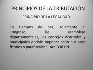 PRINCIPIO DE LA LEGALIDAD
PRINCIPIOS DE LA TRIBUTACIÓN
En tiempos de paz, solamente el
Congreso, las asambleas
departamentales, los concejos distritales y
municipales podrán imponer contribuciones
fiscales o parafiscales”. Art. 338 CN
 