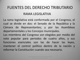 RAMA LEGISLATIVA
FUENTES DEL DERECHO TRIBUTARIO
La rama legislativa está conformada por el Congreso, el
cual se divide en dos: el Senado de la República y la
Cámara de Representantes; y por las Asambleas
departamentales y los Concejos municipales.
Los miembros del Congreso son elegidos por medio del
voto popular para periodos de cuatro años, y sus
funciones esenciales son las de hacer las leyes,
mantener el control político dentro de la nación y
reformar la Constitución cuando sea necesario.
http://www.banrepcultural.org/blaavirtual/
ayudadetareas/poli/poli75.htm
 