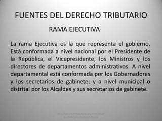 RAMA EJECUTIVA
FUENTES DEL DERECHO TRIBUTARIO
La rama Ejecutiva es la que representa el gobierno.
Está conformada a nivel nacional por el Presidente de
la República, el Vicepresidente, los Ministros y los
directores de departamentos administrativos. A nivel
departamental está conformada por los Gobernadores
y los secretarios de gabinete; y a nivel municipal o
distrital por los Alcaldes y sus secretarios de gabinete.
http://www.banrepcultural.org/blaavirtual/
ayudadetareas/poli/poli76.htm
 