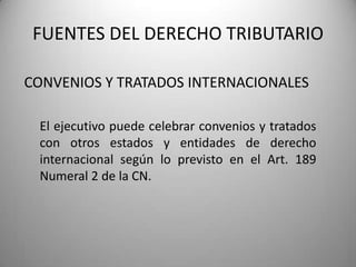 CONVENIOS Y TRATADOS INTERNACIONALES
FUENTES DEL DERECHO TRIBUTARIO
El ejecutivo puede celebrar convenios y tratados
con otros estados y entidades de derecho
internacional según lo previsto en el Art. 189
Numeral 2 de la CN.
 