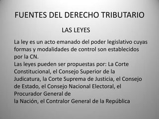 LAS LEYES
FUENTES DEL DERECHO TRIBUTARIO
La ley es un acto emanado del poder legislativo cuyas
formas y modalidades de control son establecidos
por la CN.
Las leyes pueden ser propuestas por: La Corte
Constitucional, el Consejo Superior de la
Judicatura, la Corte Suprema de Justicia, el Consejo
de Estado, el Consejo Nacional Electoral, el
Procurador General de
la Nación, el Contralor General de la República
 