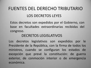 LOS DECRETOS LEYES
FUENTES DEL DERECHO TRIBUTARIO
Estos decretos son expedidos por el Gobierno, con
base en facultades extraordinarias recibidas del
congreso.
DECRETOS LEGISLATIVOS
Los decretos legislativos son expedidos por le
Presidente de la República, con la firma de todos los
ministros, cuando se configuran los estados de
excepción que prevé la constitución: de guerra
exterior, de conmoción interior o de emergencia
económica.
 