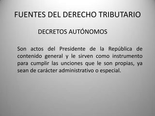 DECRETOS AUTÓNOMOS
FUENTES DEL DERECHO TRIBUTARIO
Son actos del Presidente de la República de
contenido general y le sirven como instrumento
para cumplir las unciones que le son propias, ya
sean de carácter administrativo o especial.
 
