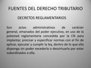 DECRETOS REGLAMENTARIOS
FUENTES DEL DERECHO TRIBUTARIO
Son actos administrativos de carácter
general, emanados del poder ejecutivo, en uso de la
potestad reglamentaria concedida por la CN para
implantar, precisar y especificar normas con el fin de
aplicar, ejecutar y cumplir la ley, dentro de lo que ella
disponga sin poder excederla o desvirtuarla por estar
subordinados a ella.
 