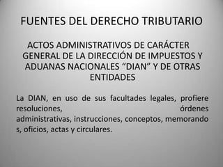 ACTOS ADMINISTRATIVOS DE CARÁCTER
GENERAL DE LA DIRECCIÓN DE IMPUESTOS Y
ADUANAS NACIONALES “DIAN” Y DE OTRAS
ENTIDADES
FUENTES DEL DERECHO TRIBUTARIO
La DIAN, en uso de sus facultades legales, profiere
resoluciones, órdenes
administrativas, instrucciones, conceptos, memorando
s, oficios, actas y circulares.
 