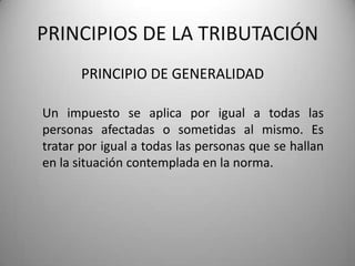 PRINCIPIO DE GENERALIDAD
PRINCIPIOS DE LA TRIBUTACIÓN
Un impuesto se aplica por igual a todas las
personas afectadas o sometidas al mismo. Es
tratar por igual a todas las personas que se hallan
en la situación contemplada en la norma.
 