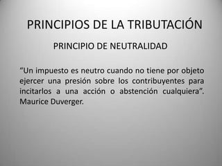 PRINCIPIO DE NEUTRALIDAD
PRINCIPIOS DE LA TRIBUTACIÓN
“Un impuesto es neutro cuando no tiene por objeto
ejercer una presión sobre los contribuyentes para
incitarlos a una acción o abstención cualquiera”.
Maurice Duverger.
 