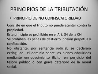 • PRINCIPIO DE NO CONFISCATORIEDAD
PRINCIPIOS DE LA TRIBUTACIÓN
Consiste en que el tributo no puede atentar contra la
propiedad.
Este principio es prohibido en el Art. 34 de la CN
Se prohíben las penas de destierro, prisión perpetua y
confiscación.
No obstante, por sentencia judicial, se declarará
extinguido el dominio sobre los bienes adquiridos
mediante enriquecimiento ilícito, en perjuicio del
tesoro público o con grave deterioro de la moral
social.
 