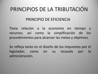 PRINCIPIO DE EFICIENCIA
PRINCIPIOS DE LA TRIBUTACIÓN
Tiene relación a la economía en tiempo y
recursos, así como la simplificación de los
procedimientos para alcanzar las metas y objetivos.
Se refleja tanto en el diseño de los impuestos por el
legislador, como en su recaudo por la
administración.
 
