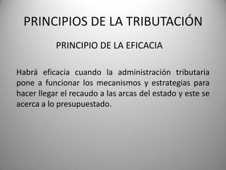 PRINCIPIO DE LA EFICACIA
PRINCIPIOS DE LA TRIBUTACIÓN
Habrá eficacia cuando la administración tributaria
pone a funcionar los mecanismos y estrategias para
hacer llegar el recaudo a las arcas del estado y este se
acerca a lo presupuestado.
 