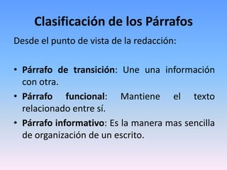 Clasificación de los Párrafos
Desde el punto de vista de la redacción:

• Párrafo de transición: Une una información
  con otra.
• Párrafo funcional: Mantiene el texto
  relacionado entre sí.
• Párrafo informativo: Es la manera mas sencilla
  de organización de un escrito.
 