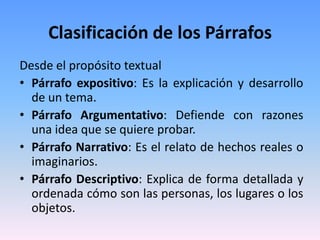 Clasificación de los Párrafos
Desde el propósito textual
• Párrafo expositivo: Es la explicación y desarrollo
  de un tema.
• Párrafo Argumentativo: Defiende con razones
  una idea que se quiere probar.
• Párrafo Narrativo: Es el relato de hechos reales o
  imaginarios.
• Párrafo Descriptivo: Explica de forma detallada y
  ordenada cómo son las personas, los lugares o los
  objetos.
 