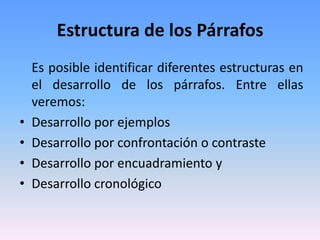 Estructura de los Párrafos
    Es posible identificar diferentes estructuras en
    el desarrollo de los párrafos. Entre ellas
    veremos:
•   Desarrollo por ejemplos
•   Desarrollo por confrontación o contraste
•   Desarrollo por encuadramiento y
•   Desarrollo cronológico
 
