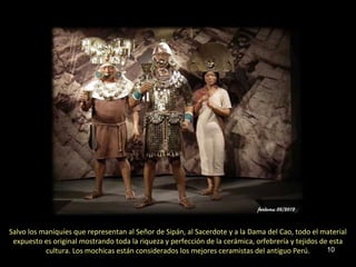 Salvo los maniquíes que representan al Señor de Sipán, al Sacerdote y a la Dama del Cao, todo el material
 expuesto es original mostrando toda la riqueza y perfección de la cerámica, orfebrería y tejidos de esta
           cultura. Los mochicas están considerados los mejores ceramistas del antiguo Perú.        10
 