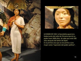 LA DAMA DE CAO, la Sacerdotisa guerrera.
Gobernante del valle de Chicama ejerció su
poder hace 1600 años. Se sabe que vivió 100
años después del Señor de Sipán.
Es la primera vez que se encuentra a una
mujer como “expresión del poder político”.




                                        15
 