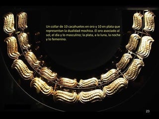 Un collar de 10 cacahuetes en oro y 10 en plata que
representan la dualidad mochica. El oro asociado al
sol, el día y lo masculino; la plata, a la luna, la noche
y lo femenino.




                                                            23
 