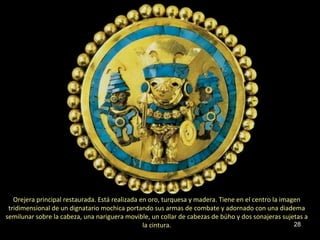 Orejera principal restaurada. Está realizada en oro, turquesa y madera. Tiene en el centro la imagen
 tridimensional de un dignatario mochica portando sus armas de combate y adornado con una diadema
semilunar sobre la cabeza, una nariguera movible, un collar de cabezas de búho y dos sonajeras sujetas a
                                                 la cintura.                                         28
 