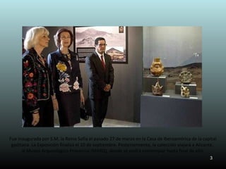 Fue inaugurada por S.M. la Reina Sofía el pasado 27 de marzo en la Casa de Iberoamérica de la capital
 gaditana. La Exposición finaliza el 10 de septiembre. Posteriormente, la colección viajará a Alicante,
      al Museo Arqueológico Provincial (MARQ), donde se podrá contemplar hasta final de año.
                                                                                                   3
 