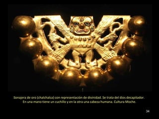 Sonajera de oro (chalchalca) con representación de divinidad. Se trata del dios decapitador.
      En una mano tiene un cuchillo y en la otra una cabeza humana. Cultura Moche.

                                                                                               34
 