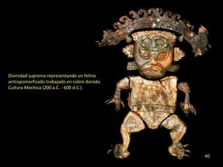 Divinidad suprema representando un felino
antropomorfizado trabajado en cobre dorado.
Cultura Mochica (200 a.C. - 600 d.C.).




                                              40
 