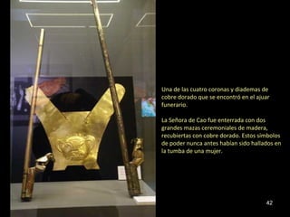 Una de las cuatro coronas y diademas de
cobre dorado que se encontró en el ajuar
funerario.

La Señora de Cao fue enterrada con dos
grandes mazas ceremoniales de madera,
recubiertas con cobre dorado. Estos símbolos
de poder nunca antes habían sido hallados en
la tumba de una mujer.




                                      42
 