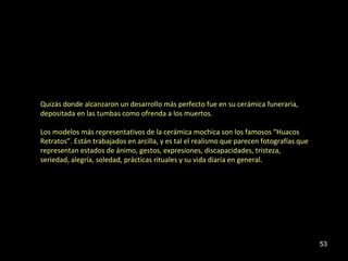 Quizás donde alcanzaron un desarrollo más perfecto fue en su cerámica funeraria,
depositada en las tumbas como ofrenda a los muertos.

Los modelos más representativos de la cerámica mochica son los famosos “Huacos
Retratos”. Están trabajados en arcilla, y es tal el realismo que parecen fotografías que
representan estados de ánimo, gestos, expresiones, discapacidades, tristeza,
seriedad, alegría, soledad, prácticas rituales y su vida diaria en general.




                                                                                           53
 