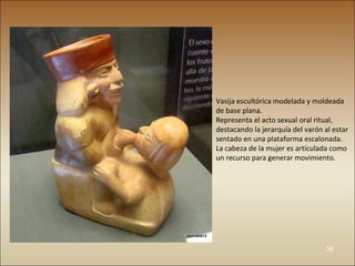Vasija escultórica modelada y moldeada
de base plana.
Representa el acto sexual oral ritual,
destacando la jerarquía del varón al estar
sentado en una plataforma escalonada.
La cabeza de la mujer es articulada como
un recurso para generar movimiento.




                                  56
 