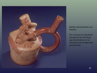 Botella representando una
felación.

Son curiosas las anécdotas
sexuales de los mochicas
que atormentaron a los
misioneros al considerarlas
pecaminosas.




                      57
 