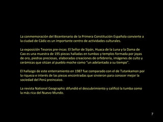 La conmemoración del Bicentenario de la Primera Constitución Española convierte a
la ciudad de Cádiz es un importante centro de actividades culturales.

La exposición Tesoros pre-incas: El Señor de Sipán, Huaca de la Luna y la Dama de
Cao es una muestra de 195 piezas halladas en tumbas y templos formada por joyas
de oro, piedras preciosas, elaboradas creaciones de orfebrería, imágenes de culto y
cerámicas que sitúan al pueblo moche como "un adelantado a su tiempo".

El hallazgo de este enterramiento en 1987 fue comparado con el de Tutankamon por
la riqueza e interés de las piezas encontradas que sirvieron para conocer mejor la
sociedad del Perú preincaico.

La revista National Geographic difundió el descubrimiento y calificó la tumba como
la más rica del Nuevo Mundo.




                                                                                      7
 