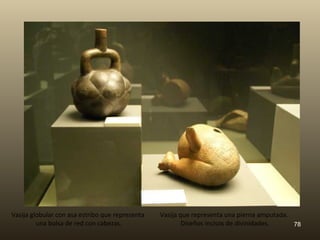 Vasija globular con asa estribo que representa   Vasija que representa una pierna amputada.
         una bolsa de red con cabezas.                   Diseños incisos de divinidades.    78
 