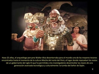 Hace 25 años, el arqueólogo peruano Walter Alva desenterraba para el mundo uno de los mayores tesoros
encontrados hasta el momento de la cultura Moche del norte del Perú, el lugar donde reposaban los restos
    de un gobernante del siglo III que ha permitido a los investigadores desentrañar las claves de una
             generación avanzada tecnológica y culturalmente: la tumba del Señor de Sipán.
                                                                                                  9
 