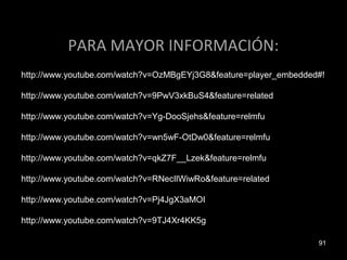 PARA MAYOR INFORMACIÓN:
http://www.youtube.com/watch?v=OzMBgEYj3G8&feature=player_embedded#!

http://www.youtube.com/watch?v=9PwV3xkBuS4&feature=related

http://www.youtube.com/watch?v=Yg-DooSjehs&feature=relmfu

http://www.youtube.com/watch?v=wn5wF-OtDw0&feature=relmfu

http://www.youtube.com/watch?v=qkZ7F__Lzek&feature=relmfu

http://www.youtube.com/watch?v=RNecIlWiwRo&feature=related

http://www.youtube.com/watch?v=Pj4JgX3aMOI

http://www.youtube.com/watch?v=9TJ4Xr4KK5g

                                                                  91
 