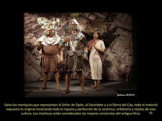 Salvo los maniquíes que representan al Señor de Sipán, al Sacerdote y a la Dama del Cao, todo el material
 expuesto es original mostrando toda la riqueza y perfección de la cerámica, orfebrería y tejidos de esta
           cultura. Los mochicas están considerados los mejores ceramistas del antiguo Perú.        10
 