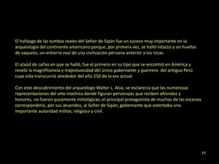 El hallazgo de las tumbas reales del Señor de Sipán fue un suceso muy importante en la
arqueología del continente americano porque, por primera vez, se halló intacto y sin huellas
de saqueos, un entierro real de una civilización peruana anterior a los Incas.

El ataúd de cañas en que se halló, fue el primero en su tipo que se encontró en América y
reveló la magnificencia y majestuosidad del único gobernante y guerrero del antiguo Perú
cuya vida transcurrió alrededor del año 250 de la era actual.

Con este descubrimiento del arqueólogo Walter L. Alva, se esclarecía que las numerosas
representaciones del arte mochica donde figuran personajes que reciben ofrendas y
honores, no fueron puramente mitológicas; el principal protagonista de muchas de las escenas
correspondería, por sus atuendos, al Señor de Sipán, gobernante que ostentaba una
importante autoridad militar, religiosa y civil.




                                                                                               11
 