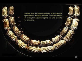 Un collar de 10 cacahuetes en oro y 10 en plata que
representan la dualidad mochica. El oro asociado al
sol, el día y lo masculino; la plata, a la luna, la noche
y lo femenino.




                                                            23
 