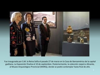 Fue inaugurada por S.M. la Reina Sofía el pasado 27 de marzo en la Casa de Iberoamérica de la capital
 gaditana. La Exposición finaliza el 10 de septiembre. Posteriormente, la colección viajará a Alicante,
      al Museo Arqueológico Provincial (MARQ), donde se podrá contemplar hasta final de año.
                                                                                                   3
 