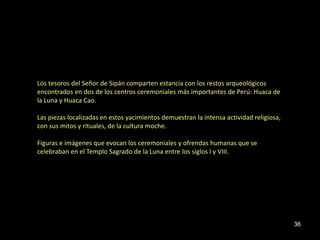 Los tesoros del Señor de Sipán comparten estancia con los restos arqueológicos
encontrados en dos de los centros ceremoniales más importantes de Perú: Huaca de
la Luna y Huaca Cao.

Las piezas localizadas en estos yacimientos demuestran la intensa actividad religiosa,
con sus mitos y rituales, de la cultura moche.

Figuras e imágenes que evocan los ceremoniales y ofrendas humanas que se
celebraban en el Templo Sagrado de la Luna entre los siglos I y VIII.




                                                                                         36
 