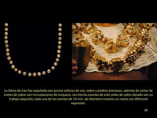 La Dama de Cao fue sepultada con quince collares de oro, cobre y piedras preciosas, además de sartas de
aretes de cobre con incrustaciones de turquesa. Las treinta cuentas de este collar de cobre dorado son un
    trabajo exquisito; cada una de las cuentas de 14 mm. de diámetro muestra un rostro con diferente
                                                expresión.

                                                                                                  39
 