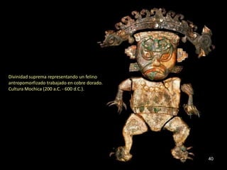 Divinidad suprema representando un felino
antropomorfizado trabajado en cobre dorado.
Cultura Mochica (200 a.C. - 600 d.C.).




                                              40
 
