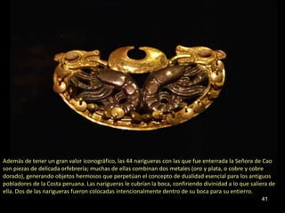 Además de tener un gran valor iconográfico, las 44 narigueras con las que fue enterrada la Señora de Cao
son piezas de delicada orfebrería; muchas de ellas combinan dos metales (oro y plata, o cobre y cobre
dorado), generando objetos hermosos que perpetúan el concepto de dualidad esencial para los antiguos
pobladores de la Costa peruana. Las narigueras le cubrían la boca, confiriendo divinidad a lo que saliera de
ella. Dos de las narigueras fueron colocadas intencionalmente dentro de su boca para su entierro.
                                                                                                      41
 