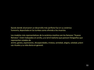 Quizás donde alcanzaron un desarrollo más perfecto fue en su cerámica
funeraria, depositada en las tumbas como ofrenda a los muertos.

Los modelos más representativos de la cerámica mochica son los famosos “Huacos
Retratos”. Están trabajados en arcilla, y es tal el realismo que parecen fotografías que
representan estados de
ánimo, gestos, expresiones, discapacidades, tristeza, seriedad, alegría, soledad, prácti
cas rituales y su vida diaria en general.




                                                                                           53
 