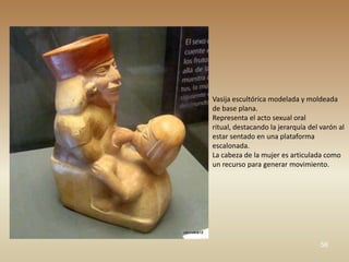 Vasija escultórica modelada y moldeada
de base plana.
Representa el acto sexual oral
ritual, destacando la jerarquía del varón al
estar sentado en una plataforma
escalonada.
La cabeza de la mujer es articulada como
un recurso para generar movimiento.




                                    56
 