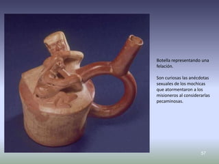 Botella representando una
felación.

Son curiosas las anécdotas
sexuales de los mochicas
que atormentaron a los
misioneros al considerarlas
pecaminosas.




                      57
 